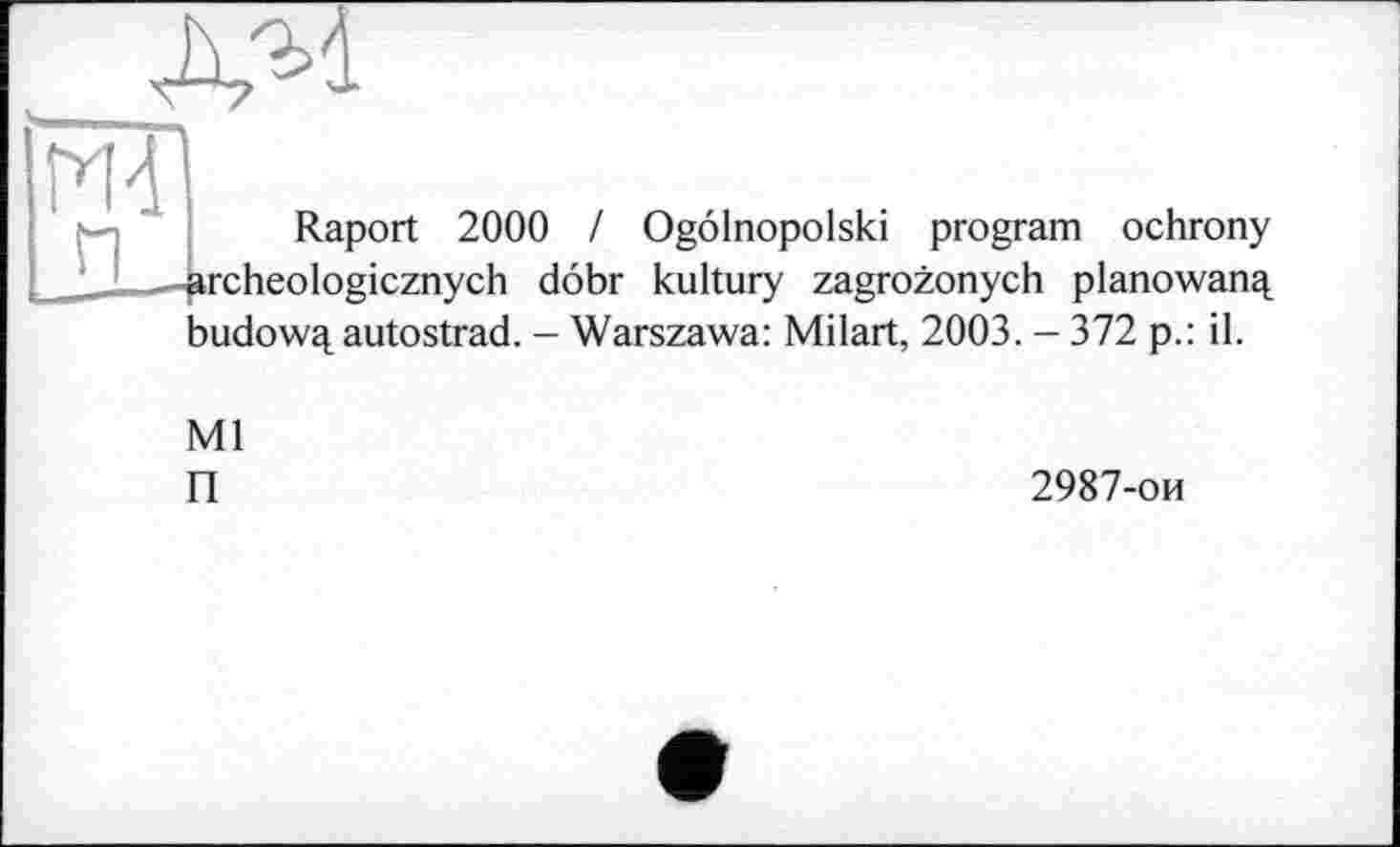 ﻿AM
ж
Raport 2000 / Ogolnopolski program ochrony archeologicznych dobr kultury zagrozonych planowanq, budowq, autostrad. - Warszawa: Milart, 2003. - 372 p.: il.
Ml
П
2987-ои